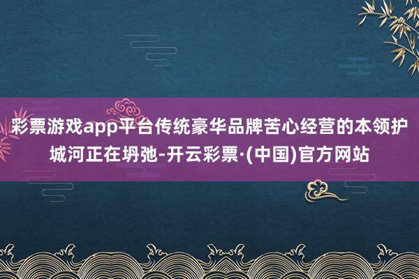 彩票游戏app平台传统豪华品牌苦心经营的本领护城河正在坍弛-开云彩票·(中国)官方网站