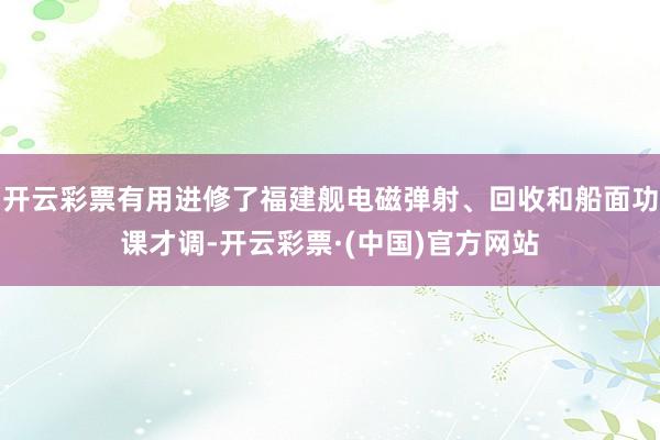 开云彩票有用进修了福建舰电磁弹射、回收和船面功课才调-开云彩票·(中国)官方网站