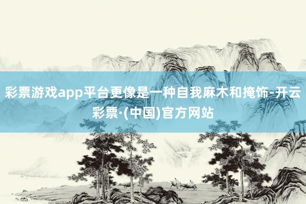 彩票游戏app平台更像是一种自我麻木和掩饰-开云彩票·(中国)官方网站