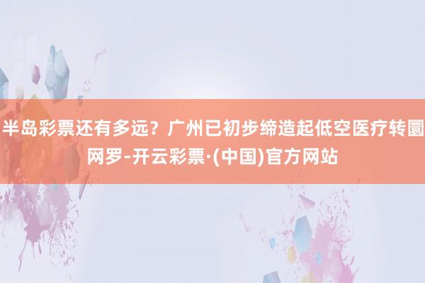 半岛彩票还有多远？广州已初步缔造起低空医疗转圜网罗-开云彩票·(中国)官方网站