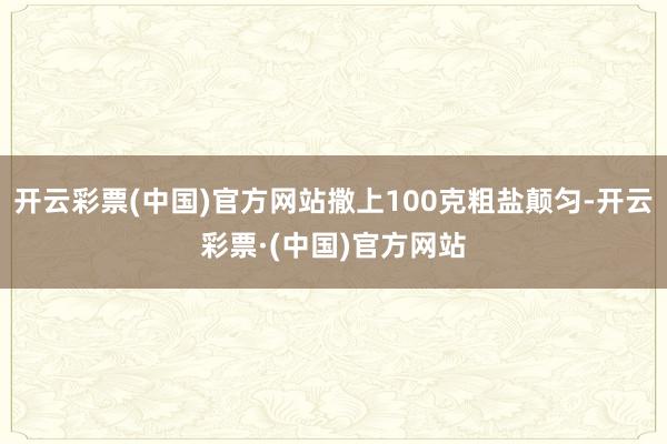 开云彩票(中国)官方网站撒上100克粗盐颠匀-开云彩票·(中国)官方网站
