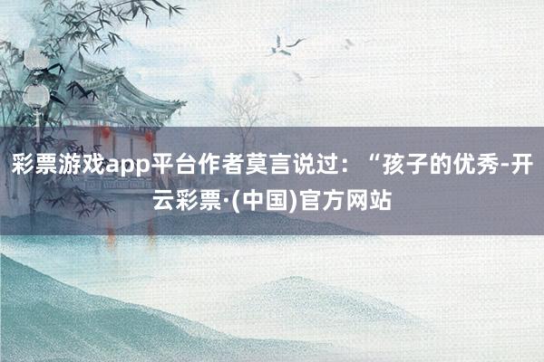 彩票游戏app平台作者莫言说过：“孩子的优秀-开云彩票·(中国)官方网站