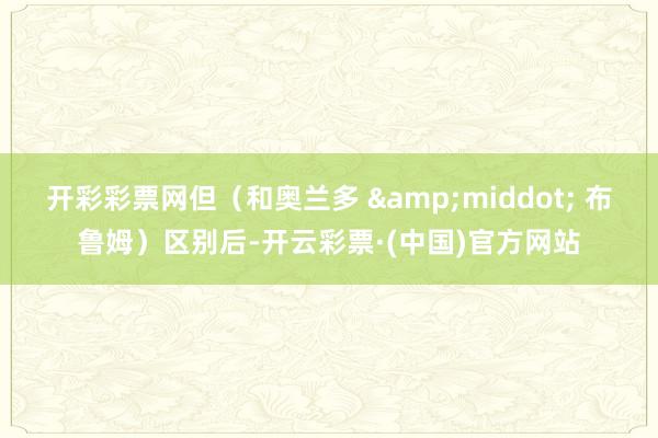 开彩彩票网但(和奥兰多 · 布鲁姆)区别后-开云彩票·(中国)官方网站