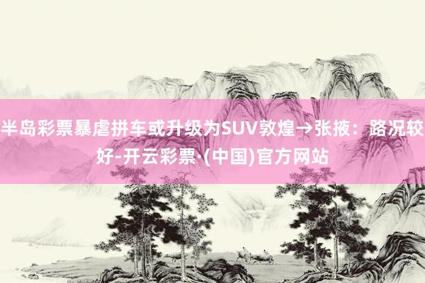 半岛彩票暴虐拼车或升级为SUV敦煌→张掖：路况较好-开云彩票·(中国)官方网站