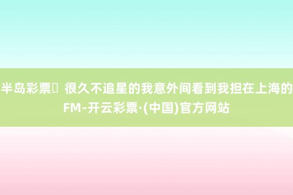 半岛彩票	很久不追星的我意外间看到我担在上海的FM-开云彩票·(中国)官方网站