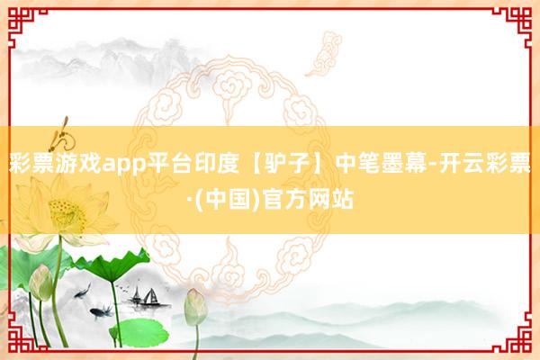 彩票游戏app平台印度【驴子】中笔墨幕-开云彩票·(中国)官方网站