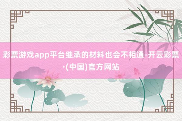 彩票游戏app平台继承的材料也会不相通-开云彩票·(中国)官方网站