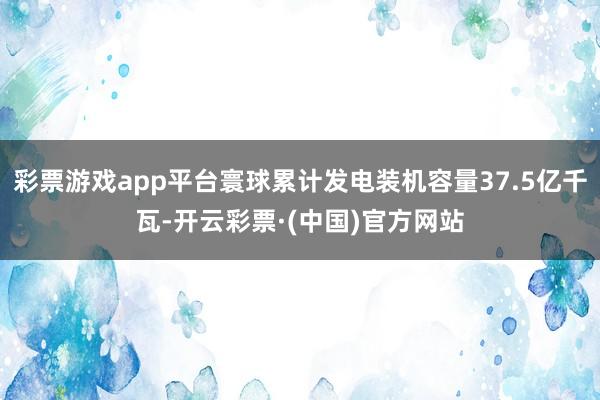 彩票游戏app平台寰球累计发电装机容量37.5亿千瓦-开云彩票·(中国)官方网站