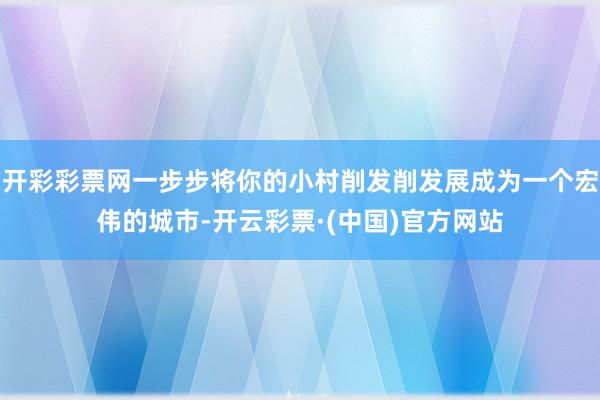 开彩彩票网一步步将你的小村削发削发展成为一个宏伟的城市-开云彩票·(中国)官方网站