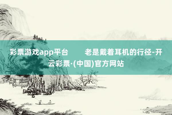 彩票游戏app平台        老是戴着耳机的行径-开云彩票·(中国)官方网站
