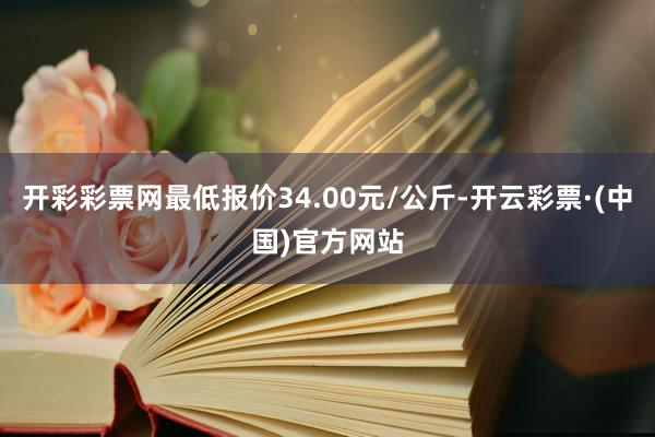 开彩彩票网最低报价34.00元/公斤-开云彩票·(中国)官方网站
