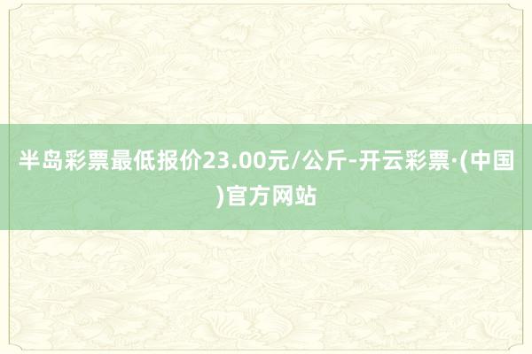 半岛彩票最低报价23.00元/公斤-开云彩票·(中国)官方网站