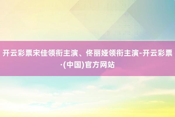 开云彩票宋佳领衔主演、佟丽娅领衔主演-开云彩票·(中国)官方网站