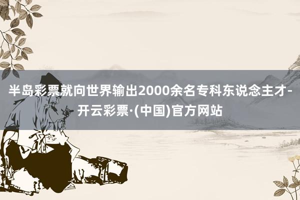 半岛彩票就向世界输出2000余名专科东说念主才-开云彩票·(中国)官方网站