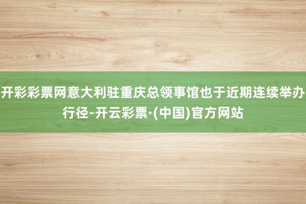 开彩彩票网意大利驻重庆总领事馆也于近期连续举办行径-开云彩票·(中国)官方网站