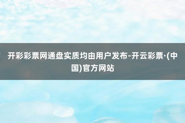 开彩彩票网通盘实质均由用户发布-开云彩票·(中国)官方网站