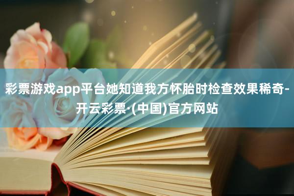 彩票游戏app平台她知道我方怀胎时检查效果稀奇-开云彩票·(中国)官方网站