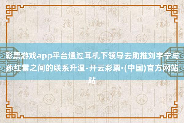 彩票游戏app平台通过耳机下领导去助推刘宇宁与孙红雷之间的联系升温-开云彩票·(中国)官方网站