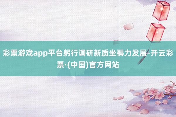 彩票游戏app平台躬行调研新质坐褥力发展-开云彩票·(中国)官方网站