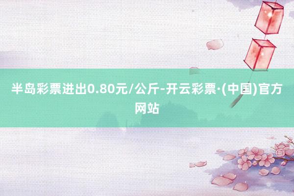 半岛彩票进出0.80元/公斤-开云彩票·(中国)官方网站
