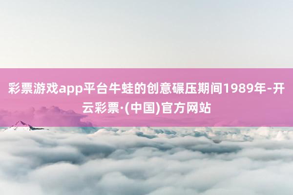 彩票游戏app平台牛蛙的创意碾压期间1989年-开云彩票·(中国)官方网站