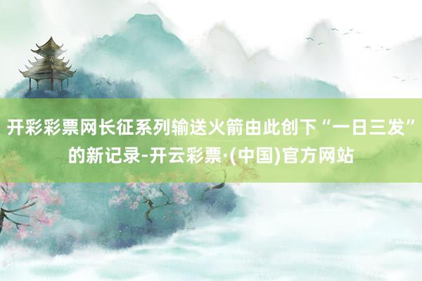 开彩彩票网长征系列输送火箭由此创下“一日三发”的新记录-开云彩票·(中国)官方网站