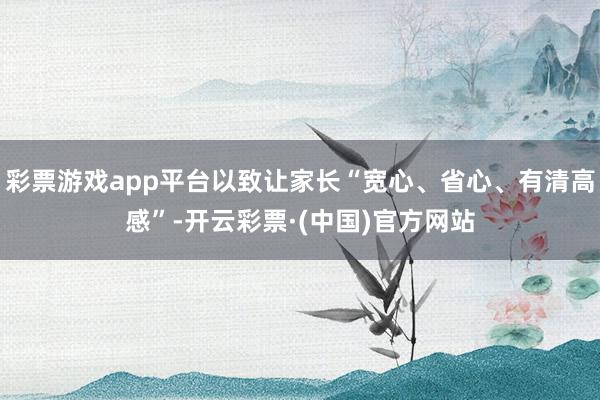 彩票游戏app平台以致让家长“宽心、省心、有清高感”-开云彩票·(中国)官方网站