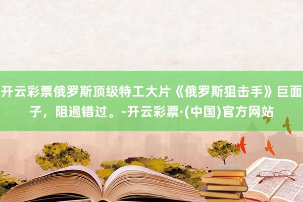 开云彩票俄罗斯顶级特工大片《俄罗斯狙击手》巨面子，阻遏错过。-开云彩票·(中国)官方网站