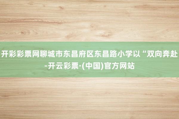 开彩彩票网聊城市东昌府区东昌路小学以“双向奔赴-开云彩票·(中国)官方网站