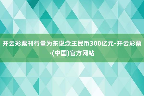 开云彩票刊行量为东说念主民币300亿元-开云彩票·(中国)官方网站
