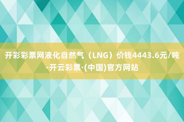 开彩彩票网液化自然气(LNG)价钱4443.6元/吨-开云彩票·(中国)官方网站
