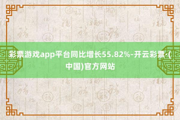 彩票游戏app平台同比增长55.82%-开云彩票·(中国)官方网站