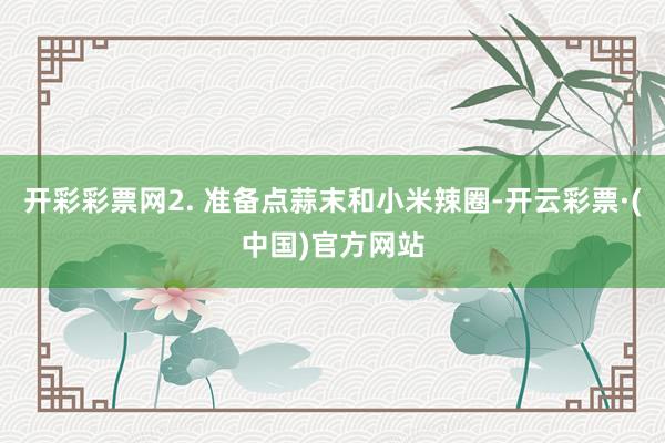 开彩彩票网2. 准备点蒜末和小米辣圈-开云彩票·(中国)官方网站