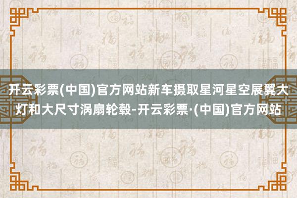 开云彩票(中国)官方网站新车摄取星河星空展翼大灯和大尺寸涡扇轮毂-开云彩票·(中国)官方网站