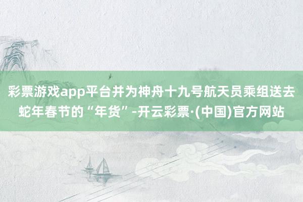 彩票游戏app平台并为神舟十九号航天员乘组送去蛇年春节的“年货”-开云彩票·(中国)官方网站