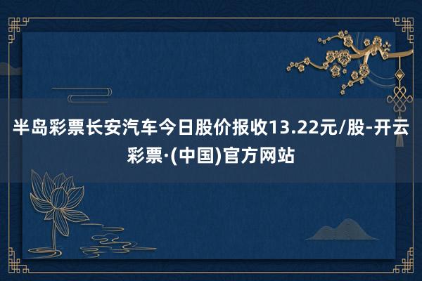 半岛彩票长安汽车今日股价报收13.22元/股-开云彩票·(中国)官方网站