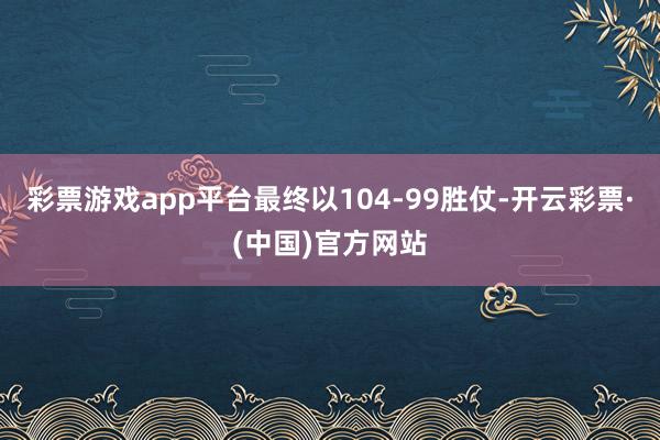 彩票游戏app平台最终以104-99胜仗-开云彩票·(中国)官方网站