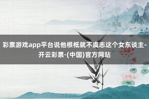 彩票游戏app平台说他根柢就不虞志这个女东谈主-开云彩票·(中国)官方网站