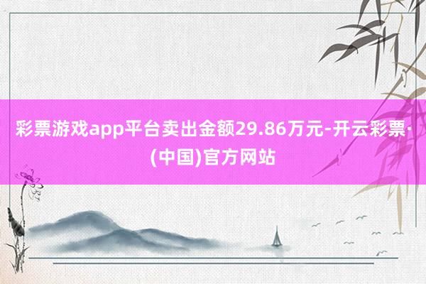 彩票游戏app平台卖出金额29.86万元-开云彩票·(中国)官方网站