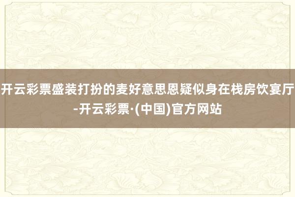 开云彩票盛装打扮的麦好意思恩疑似身在栈房饮宴厅-开云彩票·(中国)官方网站