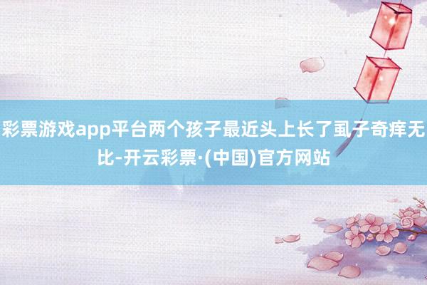 彩票游戏app平台两个孩子最近头上长了虱子奇痒无比-开云彩票·(中国)官方网站