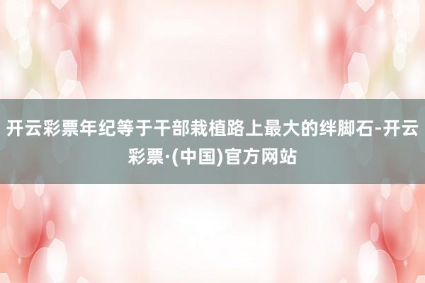 开云彩票年纪等于干部栽植路上最大的绊脚石-开云彩票·(中国)官方网站