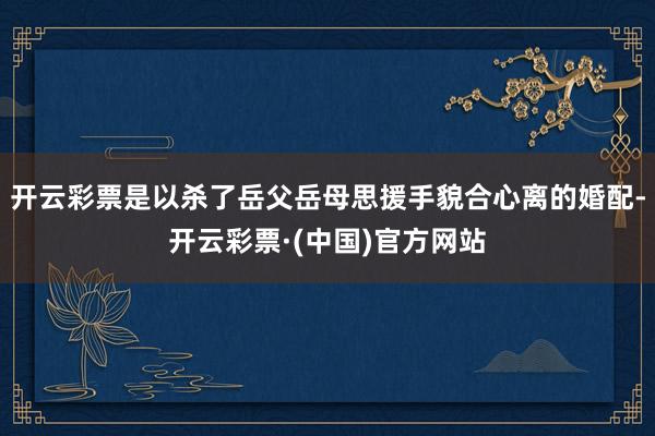 开云彩票是以杀了岳父岳母思援手貌合心离的婚配-开云彩票·(中国)官方网站