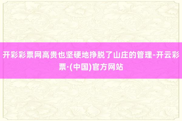 开彩彩票网高贵也坚硬地挣脱了山庄的管理-开云彩票·(中国)官方网站