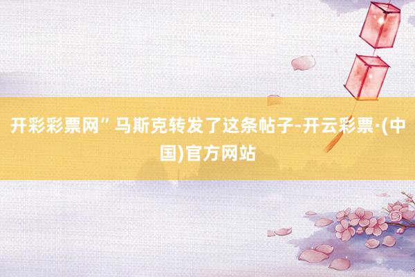开彩彩票网”马斯克转发了这条帖子-开云彩票·(中国)官方网站