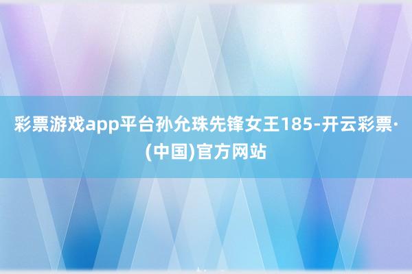 彩票游戏app平台孙允珠先锋女王185-开云彩票·(中国)官方网站