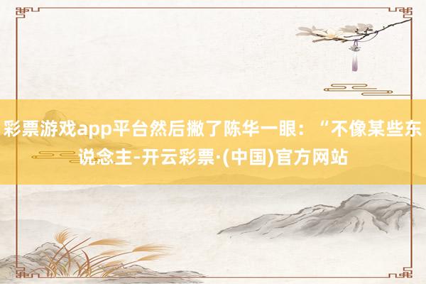 彩票游戏app平台然后撇了陈华一眼：“不像某些东说念主-开云彩票·(中国)官方网站