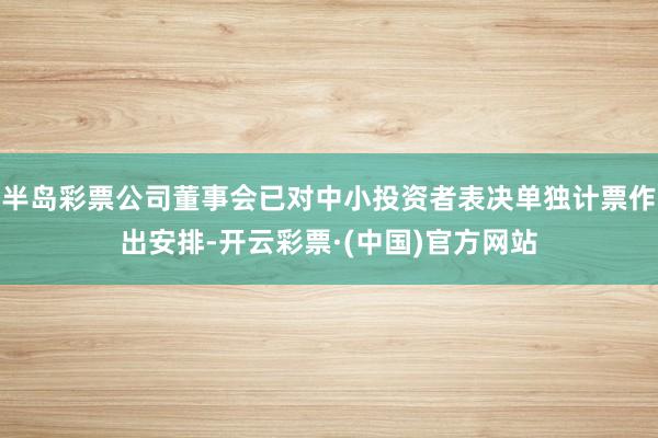 半岛彩票公司董事会已对中小投资者表决单独计票作出安排-开云彩票·(中国)官方网站