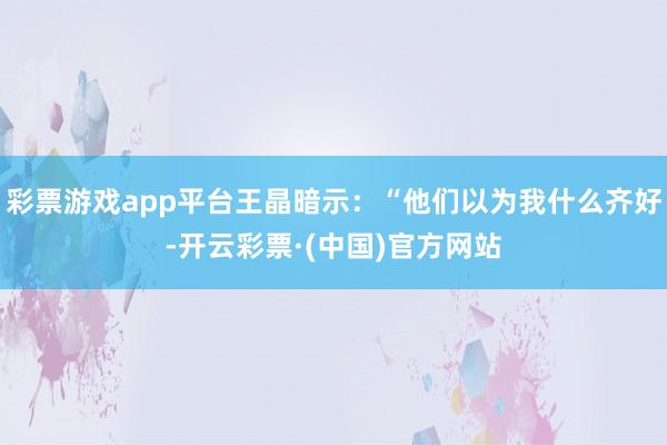 彩票游戏app平台王晶暗示：“他们以为我什么齐好-开云彩票·(中国)官方网站