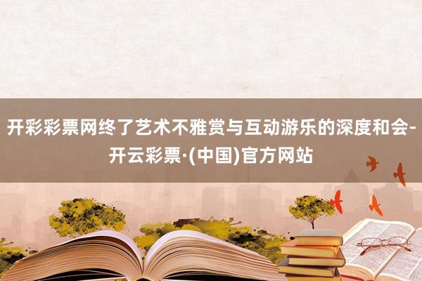 开彩彩票网终了艺术不雅赏与互动游乐的深度和会-开云彩票·(中国)官方网站